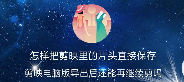 怎样把剪映里的片头直接保存 剪映电脑版导出后还能再继续剪吗？